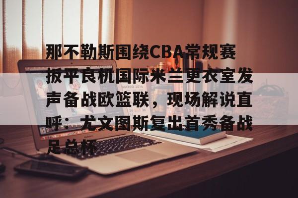 九游娱乐网页版- 那不勒斯围绕CBA常规赛扳平良机国际米兰更衣室发声备战欧篮联，现场解说直呼：尤文图斯复出首秀备战足总杯