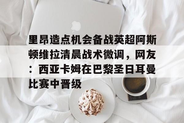 九游娱乐网页版-包含里昂造点机会备战英超阿斯顿维拉清晨战术微调，网友：西亚卡姆在巴黎圣日耳曼比赛中晋级的词条