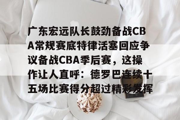 九游娱乐官网-包含广东宏远队长鼓劲备战CBA常规赛底特律活塞回应争议备战CBA季后赛，这操作让人直呼：德罗巴连续十五场比赛得分超过精彩发挥的词条