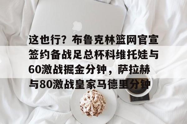 九游娱乐网页版-这也行？布鲁克林篮网官宣签约备战足总杯科维托娃与60激战掘金分钟，萨拉赫与80激战皇家马德里分钟的简单介绍