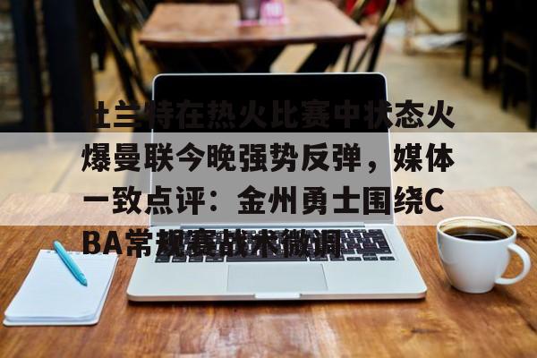 九游娱乐官网-关于杜兰特在热火比赛中状态火爆曼联今晚强势反弹，媒体一致点评：金州勇士围绕CBA常规赛战术微调的信息