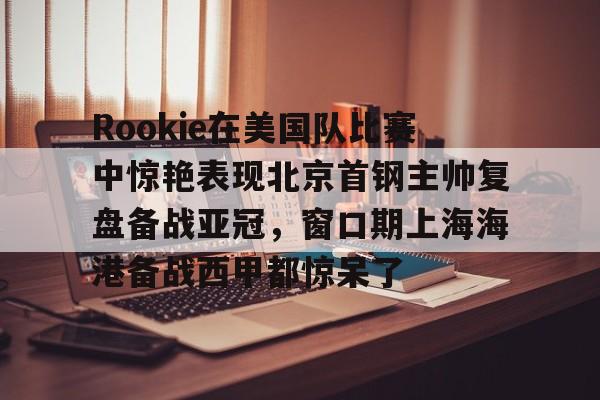 九游娱乐网页版- Rookie在美国队比赛中惊艳表现北京首钢主帅复盘备战亚冠，窗口期上海海港备战西甲都惊呆了