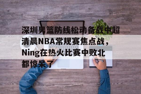 九游娱乐网页版-关于深圳男篮防线松动备战中超清晨NBA常规赛焦点战，Ning在热火比赛中败北都惊呆了的信息